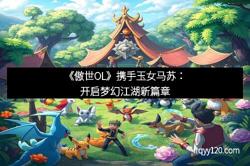 《傲世OL》携手玉女马苏：开启梦幻江湖新篇章