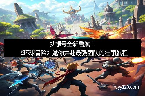 梦想号全新启航！《环球冒险》邀你共赴最强团队的壮丽航程
